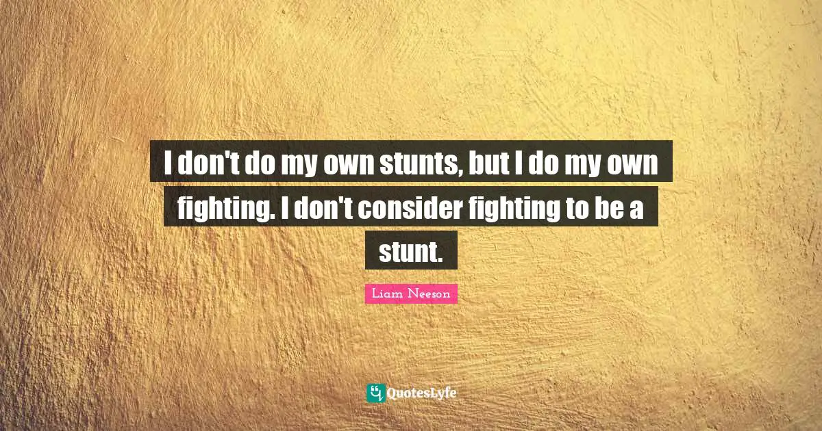 I don't do my own stunts, but I do my own fighting. I don't consider fighting to be a stunt.