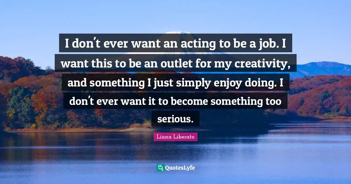 I don't ever want an acting to be a job. I want this to be an outlet for my creativity, and something I just simply enjoy doing. I don't ever want it to become something too serious.