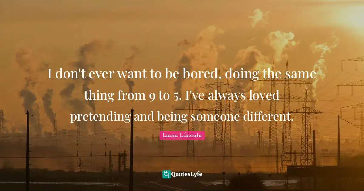 I don't ever want to be bored, doing the same thing from 9 to 5. I've always loved pretending and being someone different.