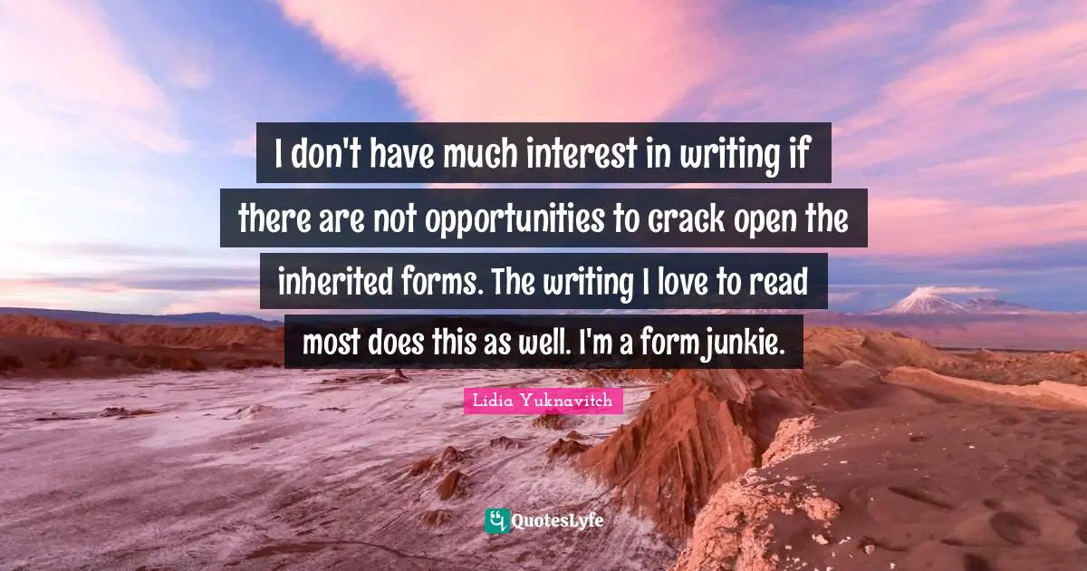I don't have much interest in writing if there are not opportunities to crack open the inherited forms. The writing I love to read most does this as well. I'm a form junkie.