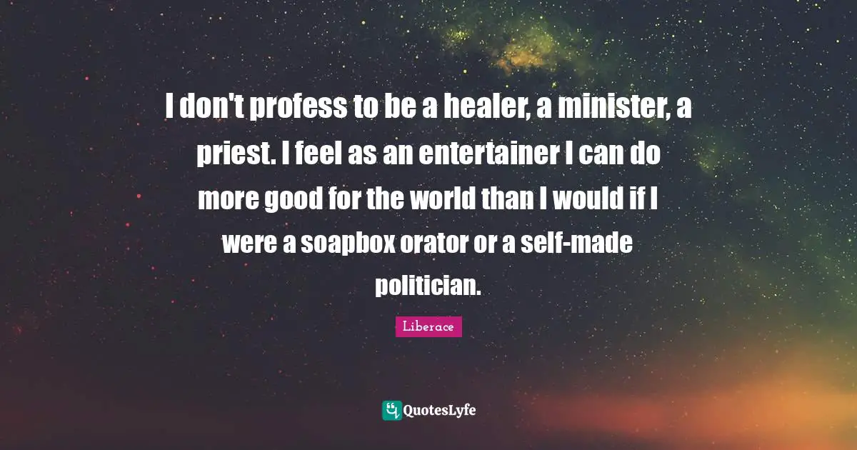 I don't profess to be a healer, a minister, a priest. I feel as an entertainer I can do more good for the world than I would if I were a soapbox orator or a self-made politician.