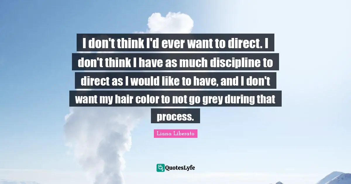 I don't think I'd ever want to direct. I don't think I have as much discipline to direct as I would like to have, and I don't want my hair color to not go grey during that process.