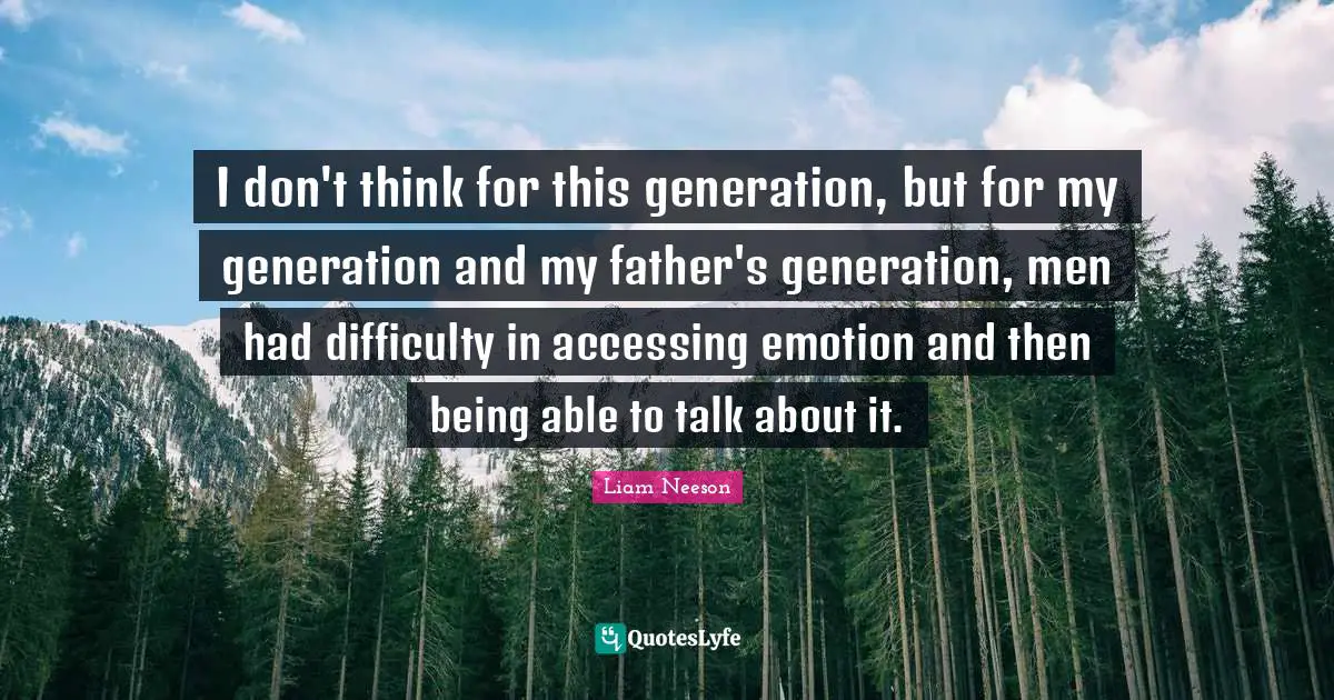 I don't think for this generation, but for my generation and my father's generation, men had difficulty in accessing emotion and then being able to talk about it.