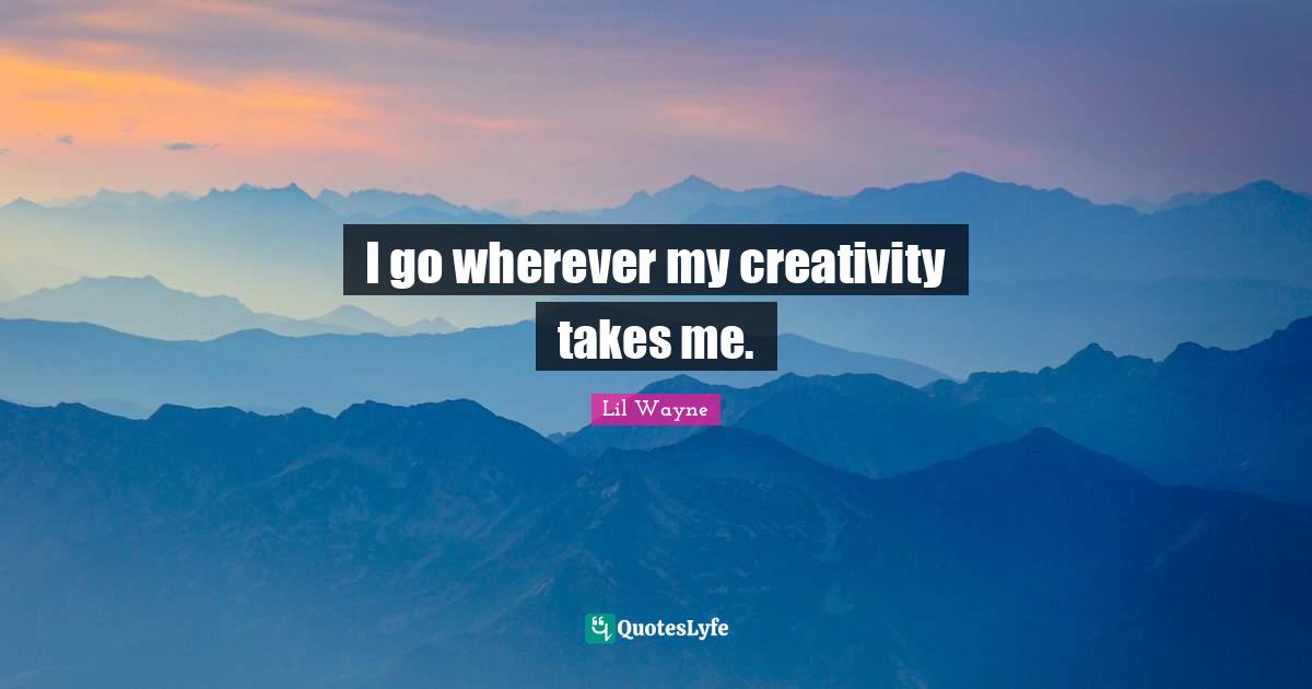 I go wherever my creativity takes me.