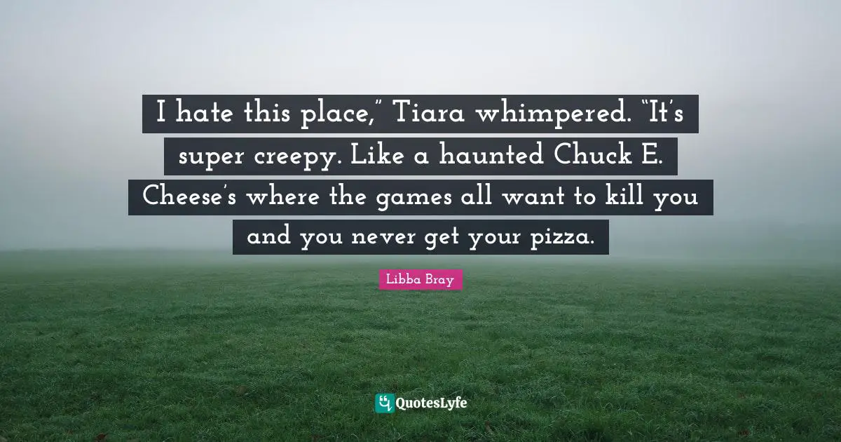 Chuck E Cheese Quotes: "I hate this place,” Tiara whimpered. “It’s super creepy. Like a haunted Chuck E. Cheese’s where the games all want to kill you and you never get your pizza."