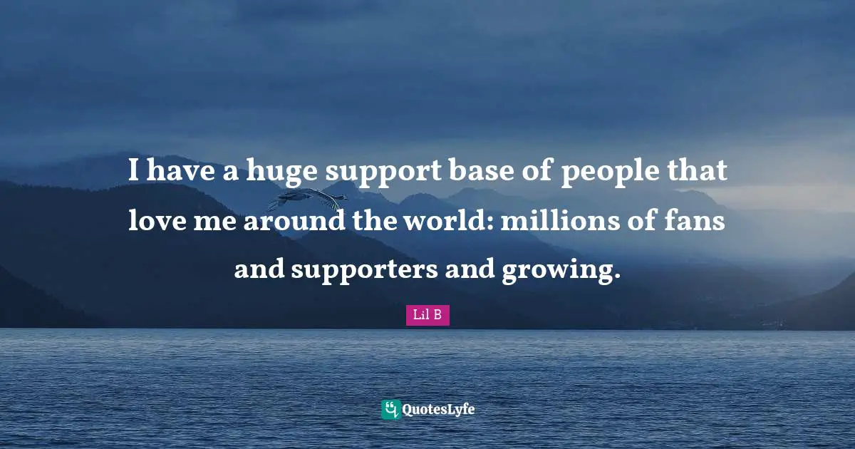 I have a huge support base of people that love me around the world: millions of fans and supporters and growing.