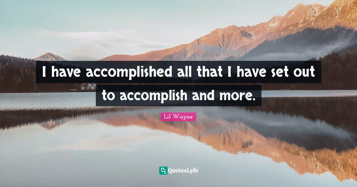 I have accomplished all that I have set out to accomplish and more.
