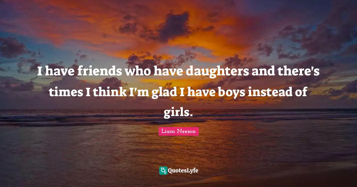 I have friends who have daughters and there's times I think I'm glad I have boys instead of girls.