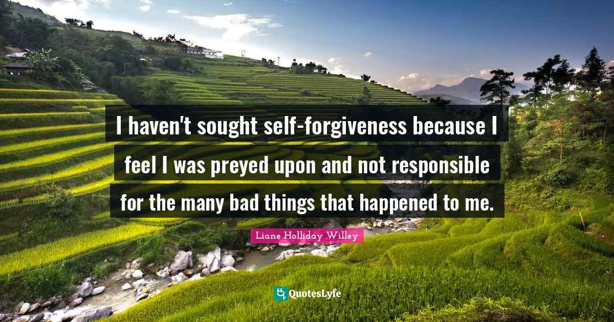 I haven't sought self-forgiveness because I feel I was preyed upon and not responsible for the many bad things that happened to me.