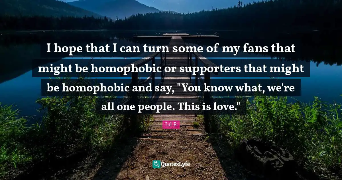 I hope that I can turn some of my fans that might be homophobic or supporters that might be homophobic and say, "You know what, we're all one people. This is love."