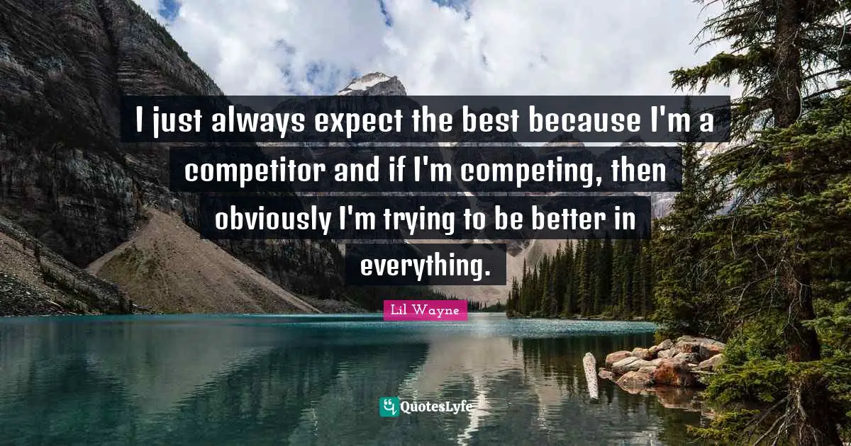 I just always expect the best because I'm a competitor and if I'm competing, then obviously I'm trying to be better in everything.