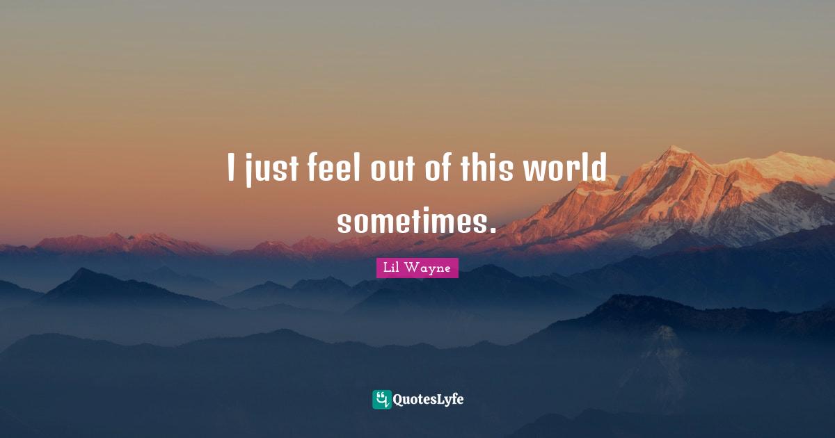 I just feel out of this world sometimes.