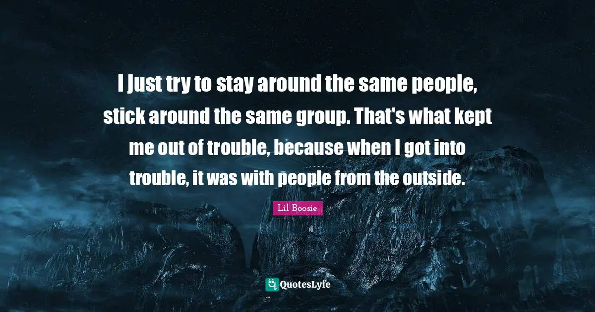 Lil Boosie Quotes: "I just try to stay around the same people, stick around the same group. That's what kept me out of trouble, because when I got into trouble, it was with people from the outside."