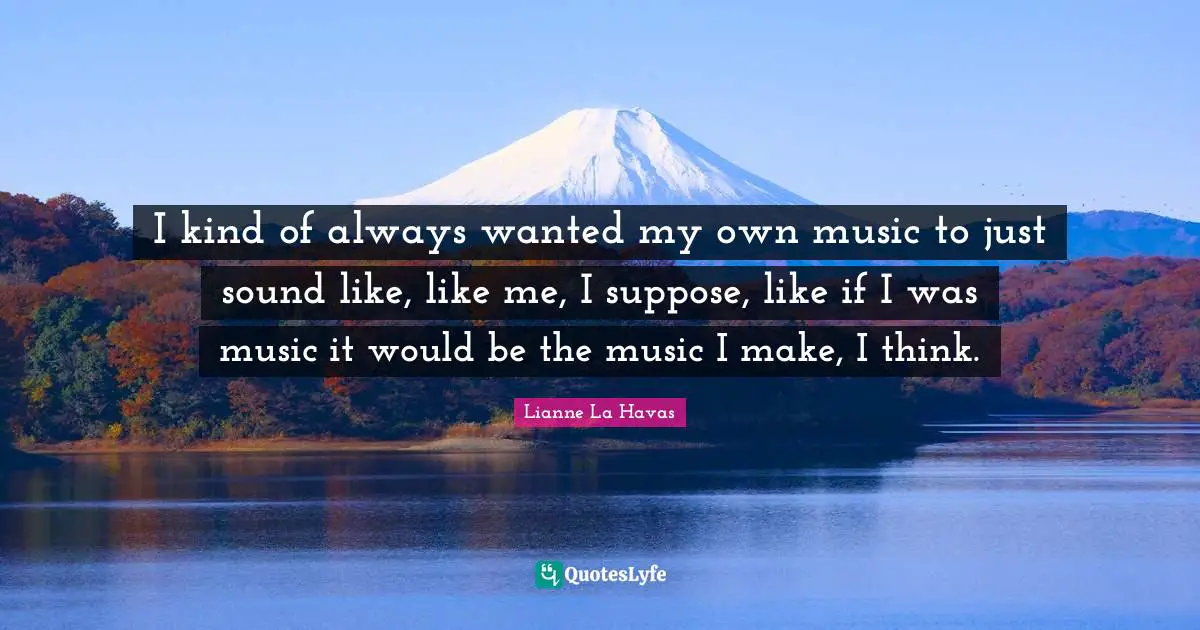 I kind of always wanted my own music to just sound like, like me, I suppose, like if I was music it would be the music I make, I think.