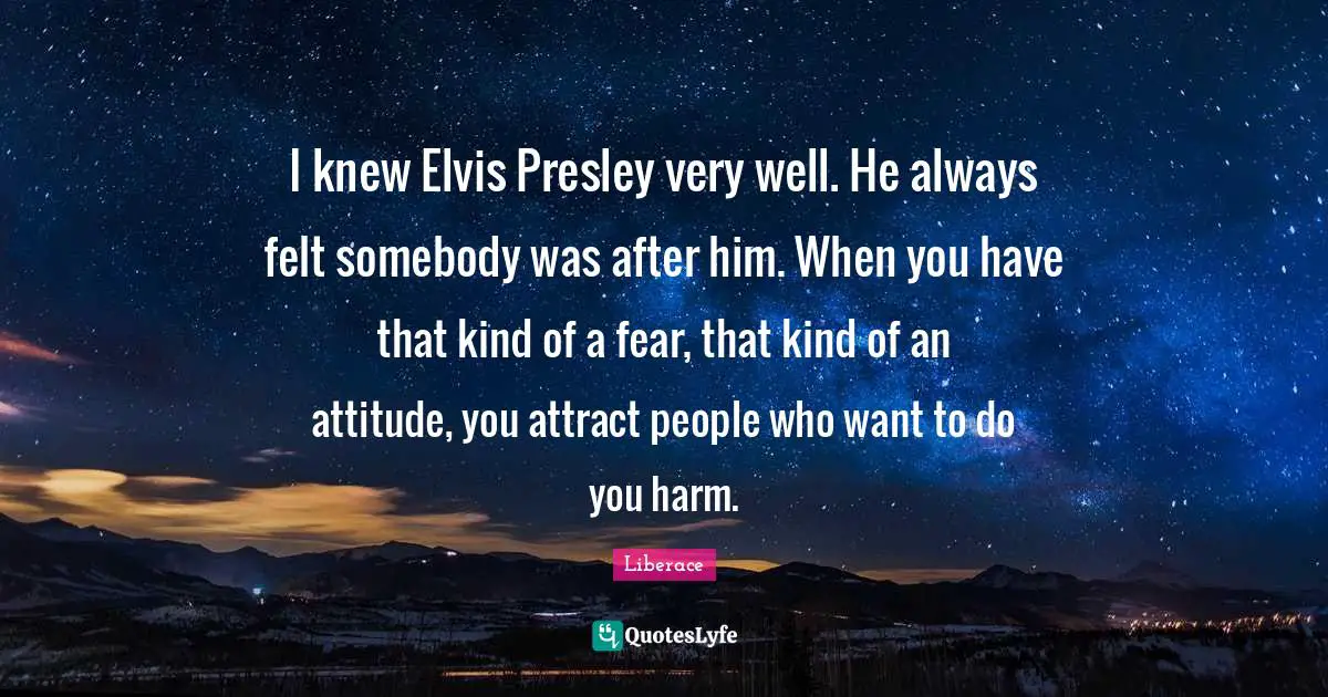 I knew Elvis Presley very well. He always felt somebody was after him. When you have that kind of a fear, that kind of an attitude, you attract people who want to do you harm.