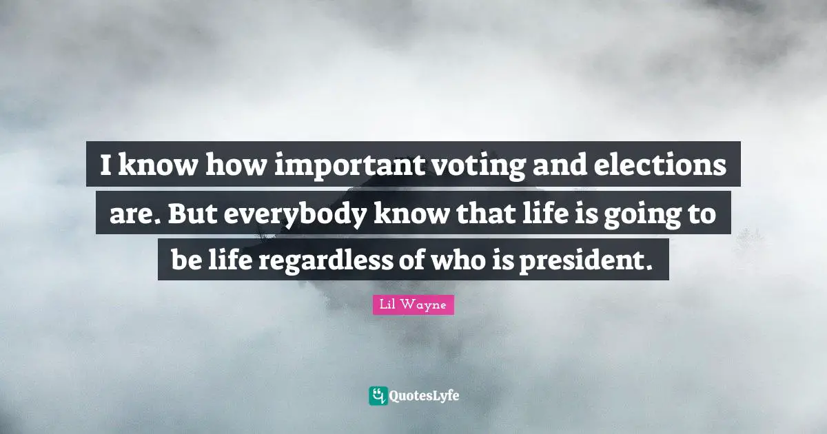 I know how important voting and elections are. But everybody know that life is going to be life regardless of who is president.