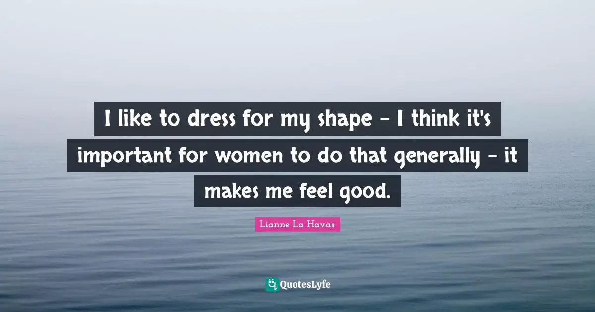 I like to dress for my shape - I think it's important for women to do that generally - it makes me feel good.