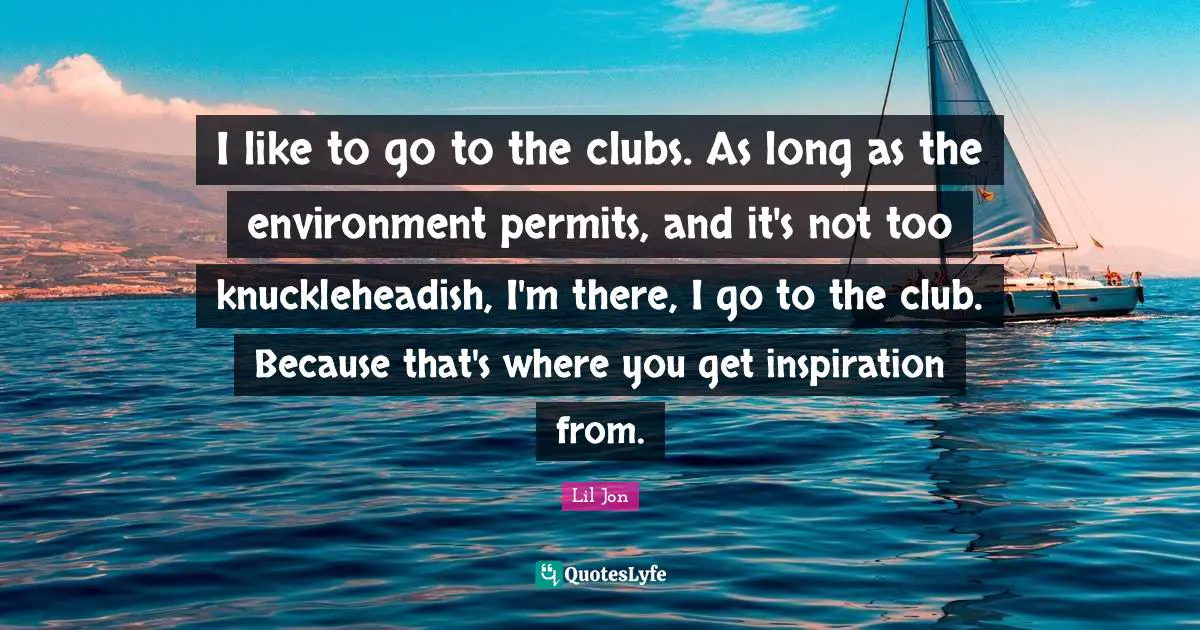 I like to go to the clubs. As long as the environment permits, and it's not too knuckleheadish, I'm there, I go to the club. Because that's where you get inspiration from.