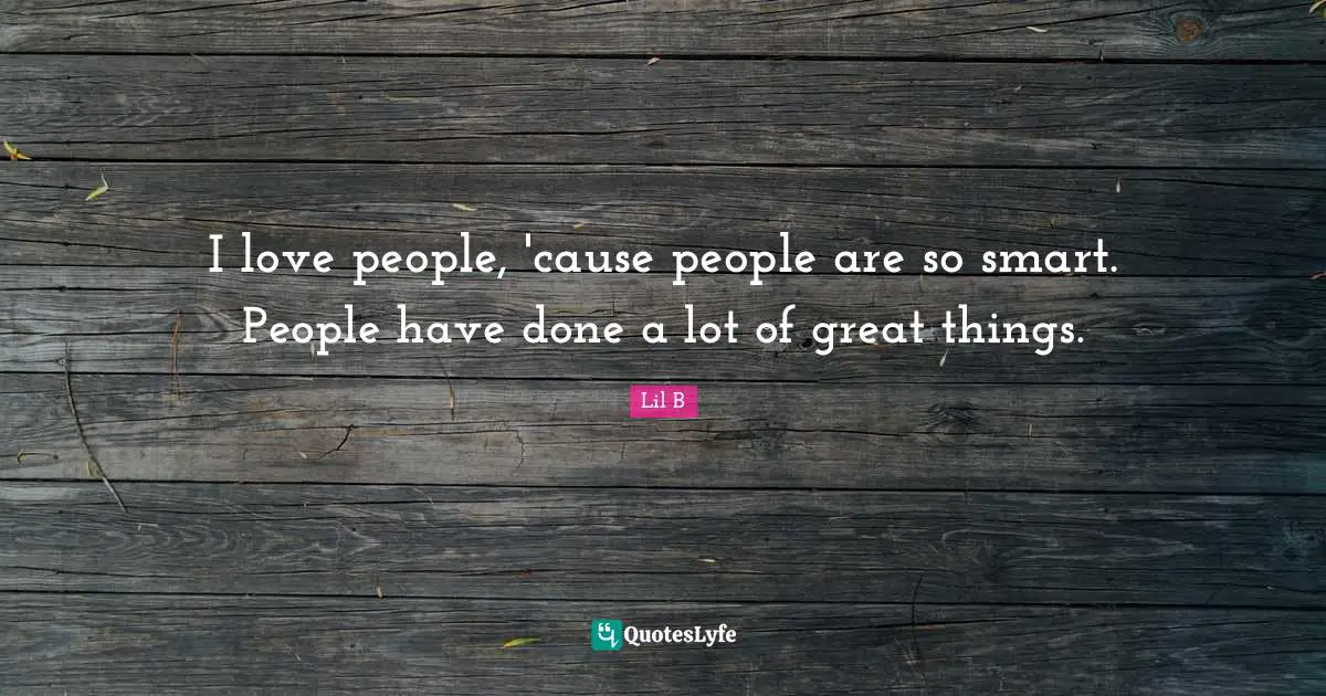 I love people, 'cause people are so smart. People have done a lot of great things.