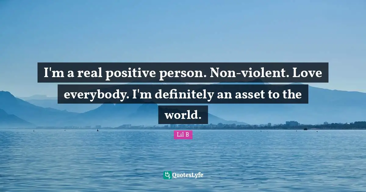 I'm a real positive person. Non-violent. Love everybody. I'm definitely an asset to the world.