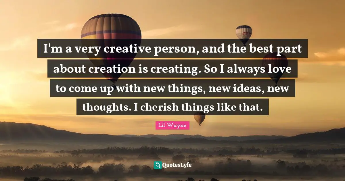 I'm a very creative person, and the best part about creation is creating. So I always love to come up with new things, new ideas, new thoughts. I cherish things like that.