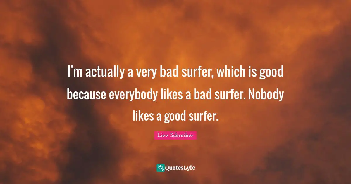I'm actually a very bad surfer, which is good because everybody likes a bad surfer. Nobody likes a good surfer.