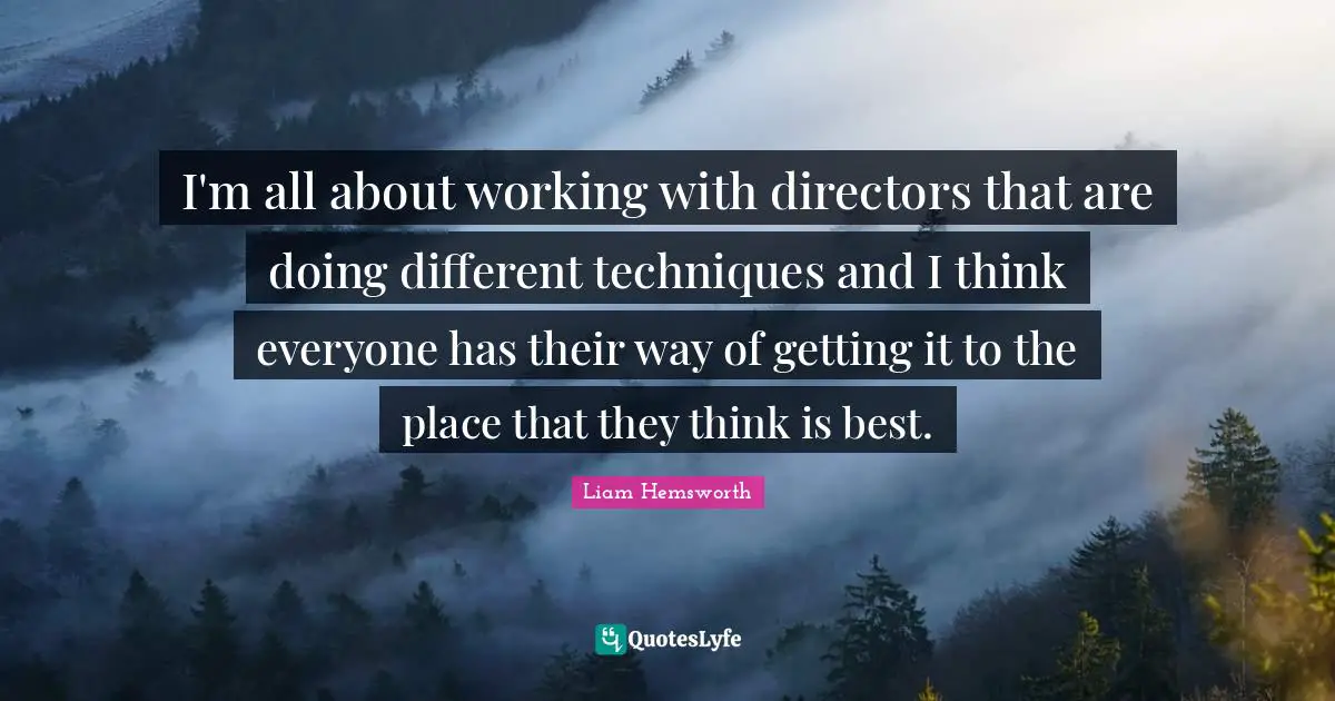 I'm all about working with directors that are doing different techniques and I think everyone has their way of getting it to the place that they think is best.