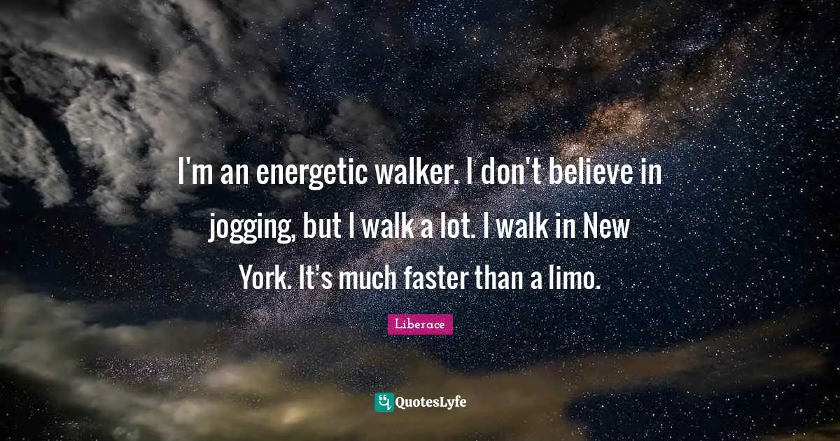 I'm an energetic walker. I don't believe in jogging, but I walk a lot. I walk in New York. It's much faster than a limo.