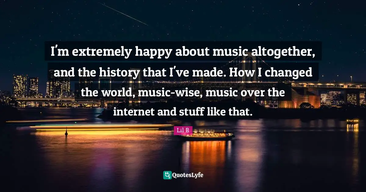 I'm extremely happy about music altogether, and the history that I've made. How I changed the world, music-wise, music over the internet and stuff like that.