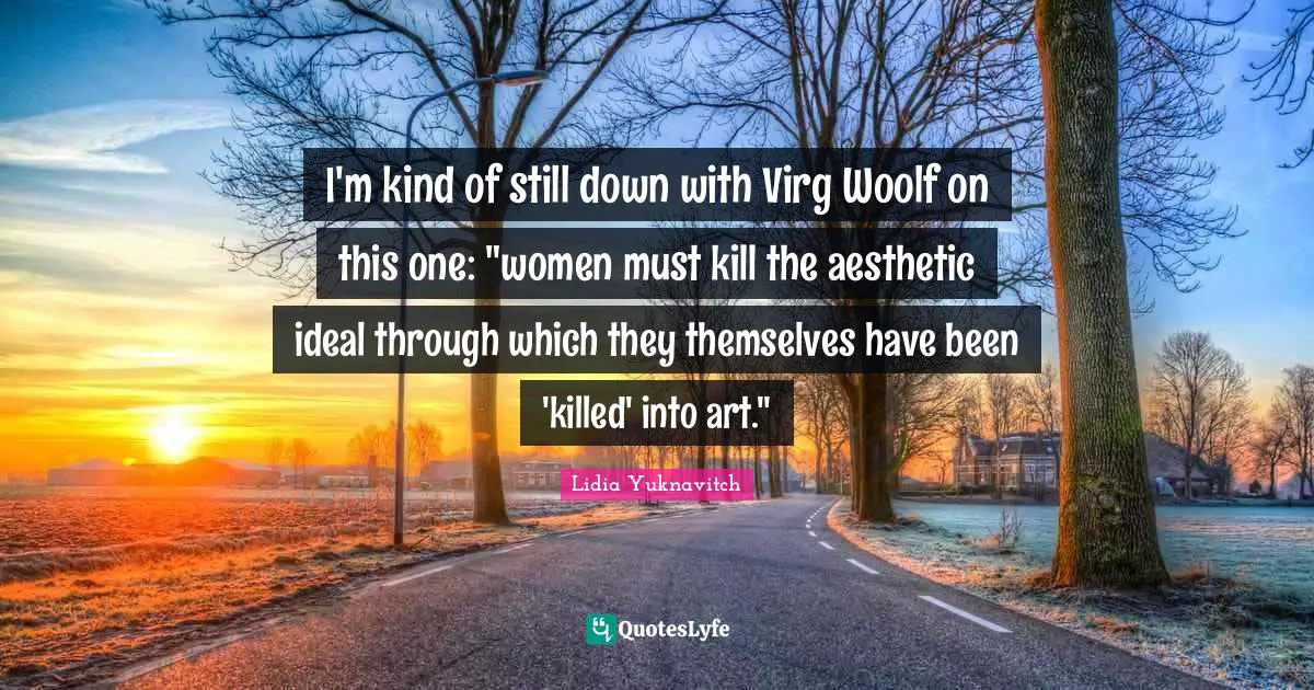 I'm kind of still down with Virg Woolf on this one: "women must kill the aesthetic ideal through which they themselves have been 'killed' into art."