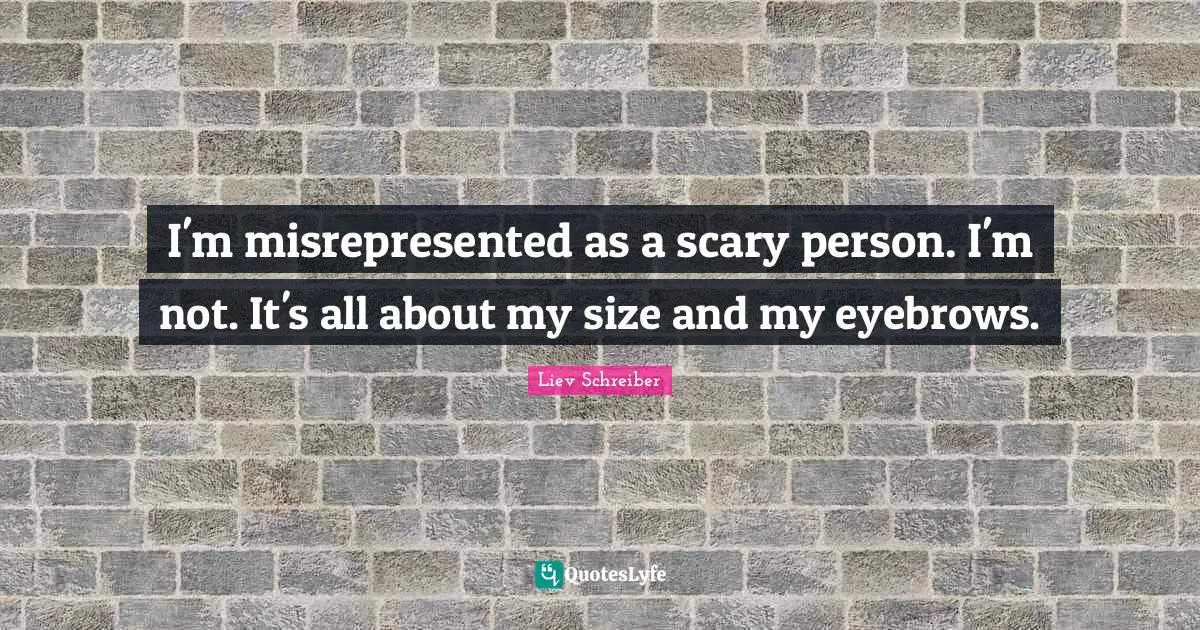 I'm misrepresented as a scary person. I'm not. It's all about my size and my eyebrows.