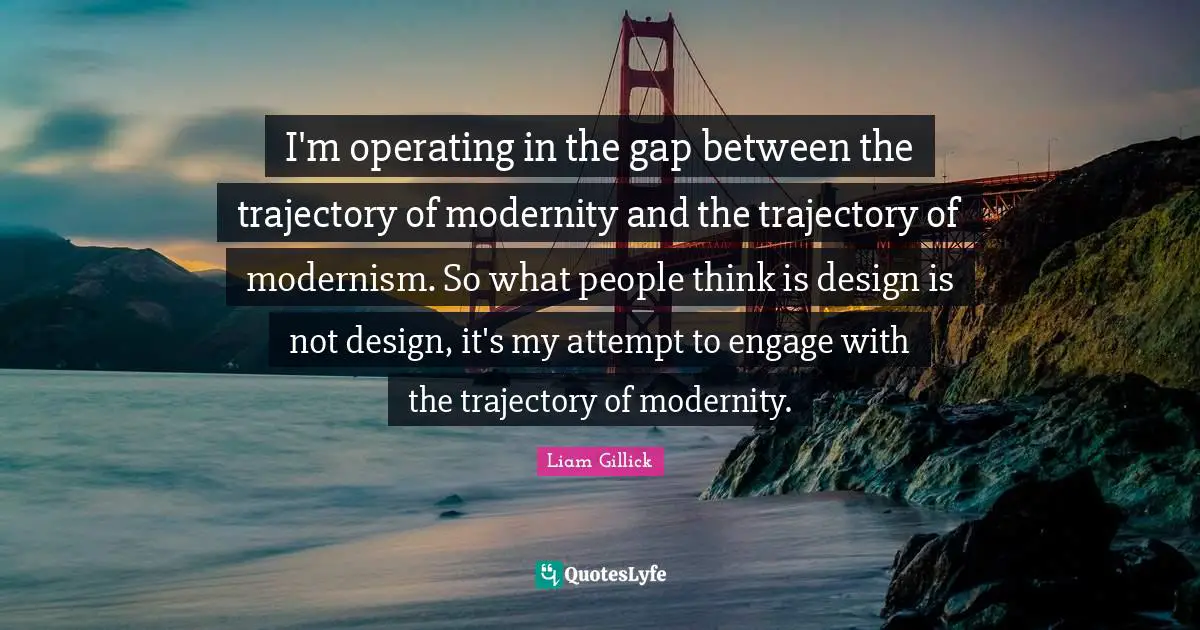 Trajectory Quotes: "I'm operating in the gap between the trajectory of modernity and the trajectory of modernism. So what people think is design is not design, it's my attempt to engage with the trajectory of modernity."