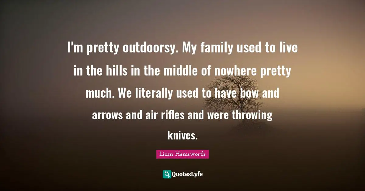 I'm pretty outdoorsy. My family used to live in the hills in the middle of nowhere pretty much. We literally used to have bow and arrows and air rifles and were throwing knives.