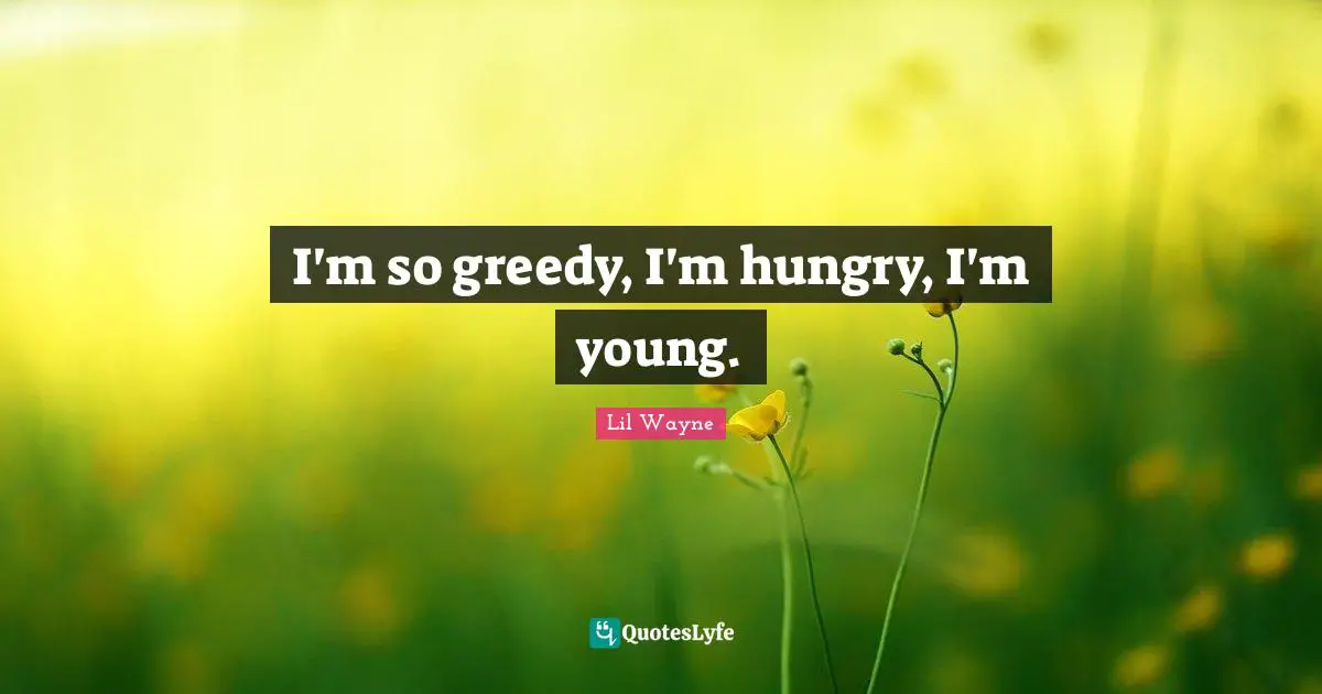 I'm so greedy, I'm hungry, I'm young.