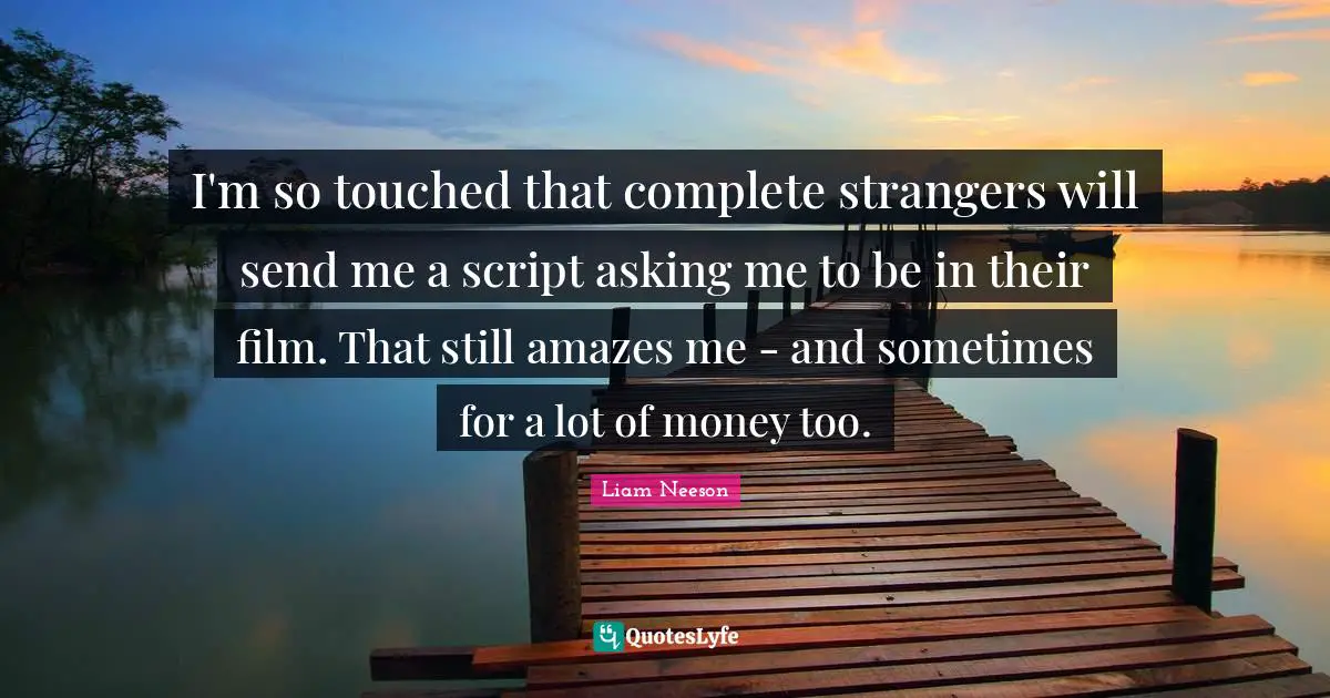 I'm so touched that complete strangers will send me a script asking me to be in their film. That still amazes me - and sometimes for a lot of money too.
