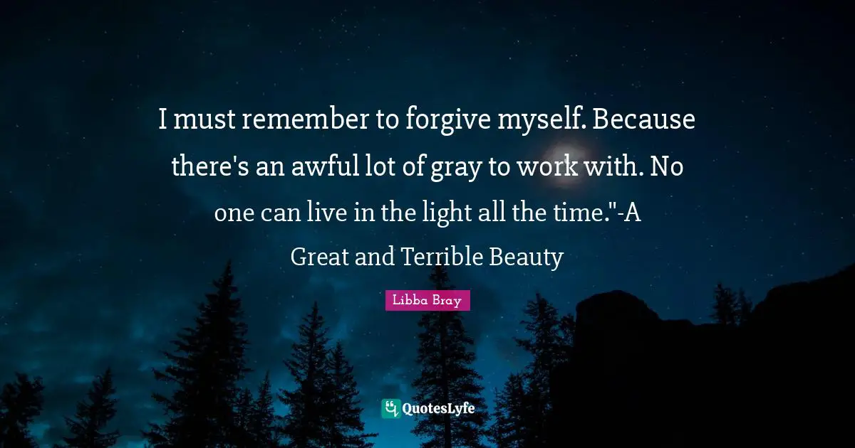 Libba Bray Quotes: "I must remember to forgive myself. Because there's an awful lot of gray to work with. No one can live in the light all the time."-A Great and Terrible Beauty"