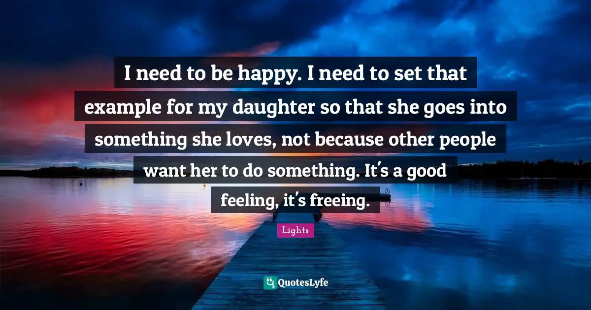 I need to be happy. I need to set that example for my daughter so that she goes into something she loves, not because other people want her to do something. It's a good feeling, it's freeing.