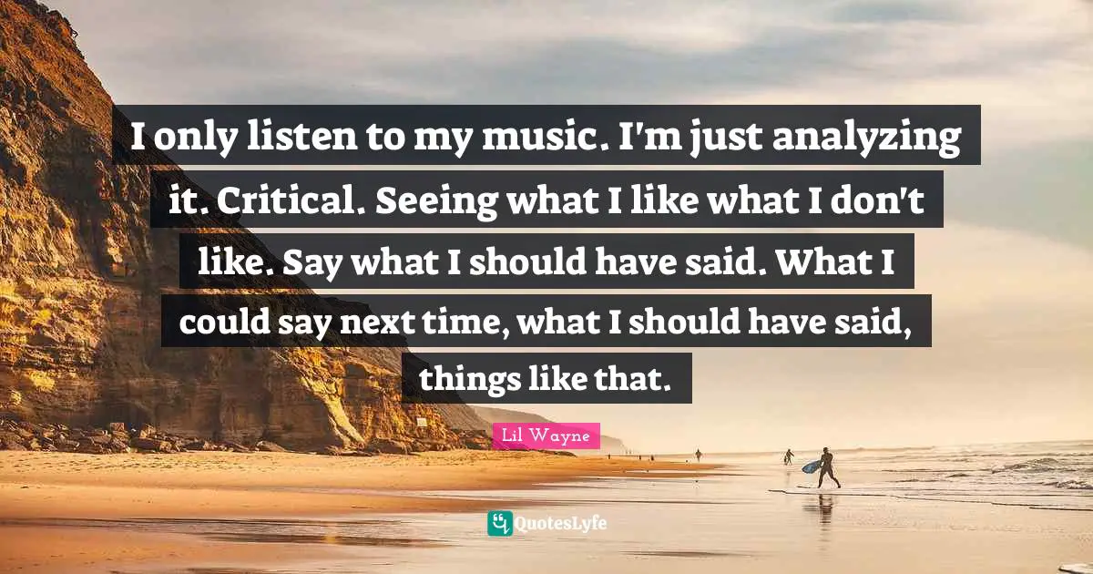 Analyzing Quotes: "I only listen to my music. I'm just analyzing it. Critical. Seeing what I like what I don't like. Say what I should have said. What I could say next time, what I should have said, things like that."