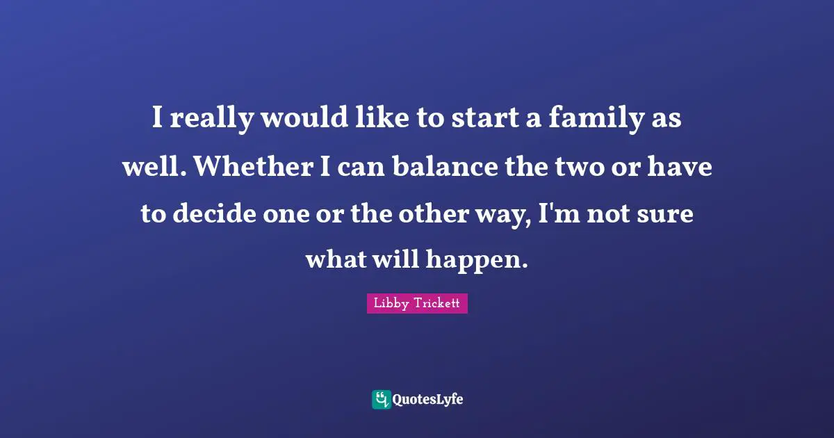 I really would like to start a family as well. Whether I can balance the two or have to decide one or the other way, I'm not sure what will happen.