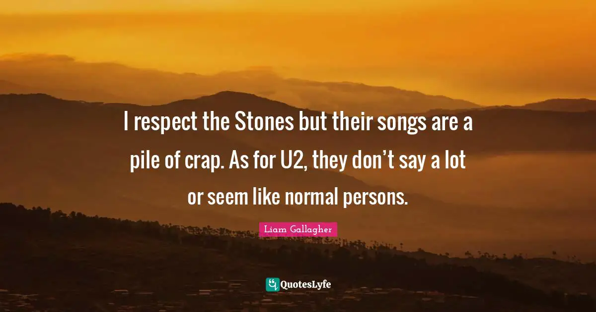 I respect the Stones but their songs are a pile of crap. As for U2, they don’t say a lot or seem like normal persons.