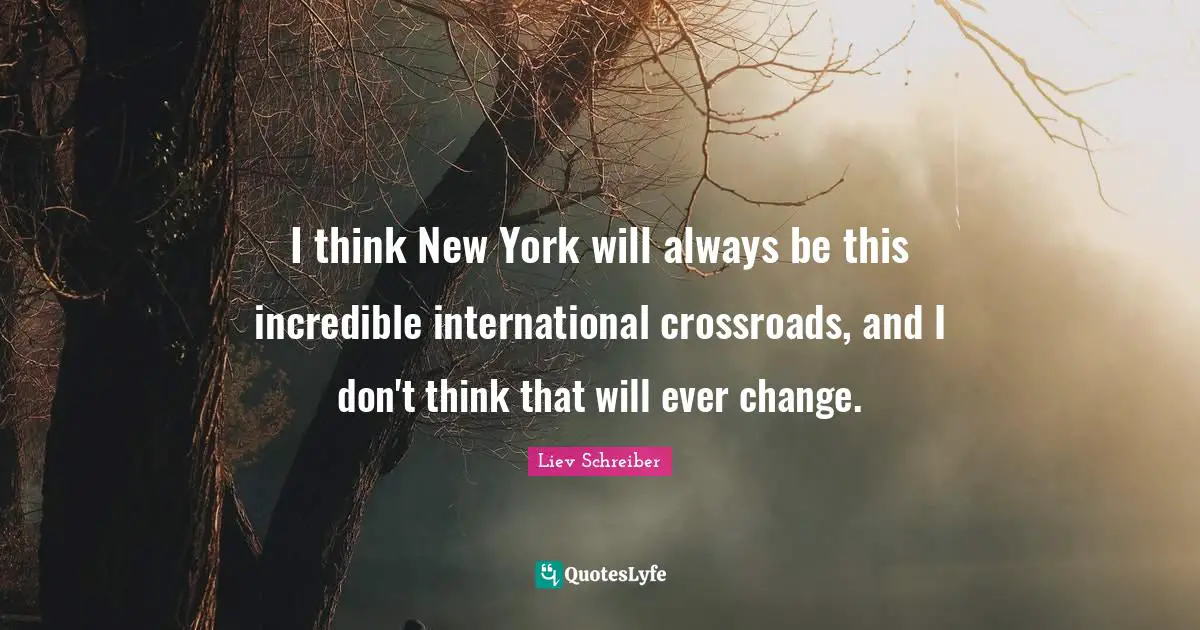 I think New York will always be this incredible international crossroads, and I don't think that will ever change.