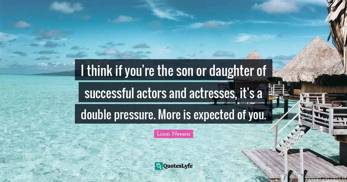 I think if you're the son or daughter of successful actors and actresses, it's a double pressure. More is expected of you.