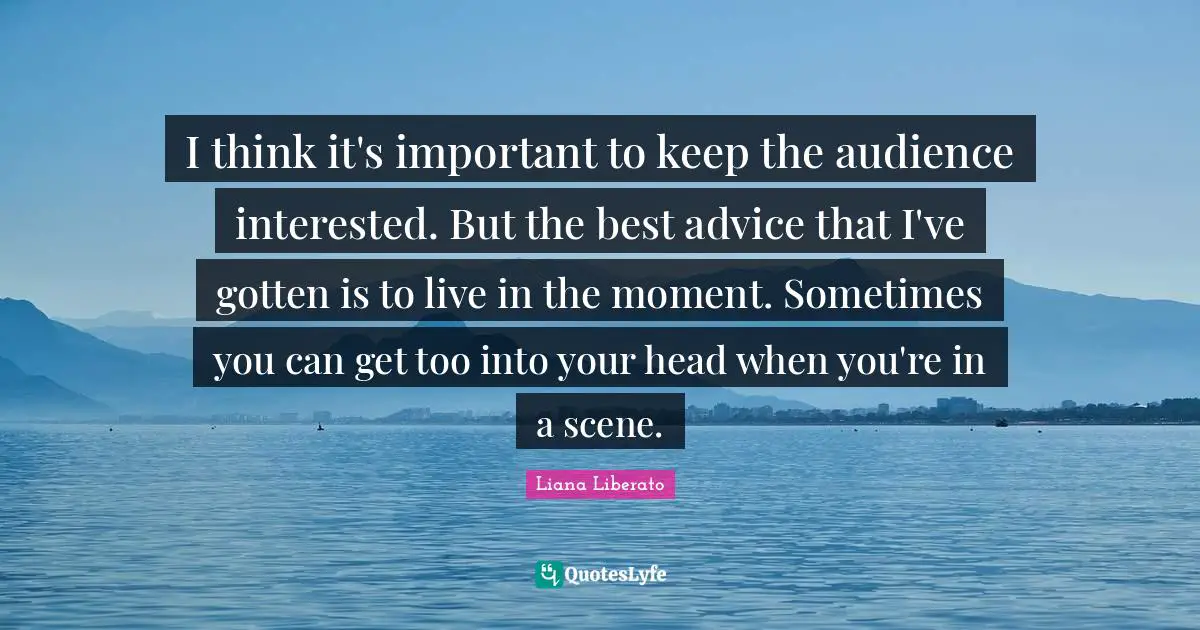 I think it's important to keep the audience interested. But the best advice that I've gotten is to live in the moment. Sometimes you can get too into your head when you're in a scene.