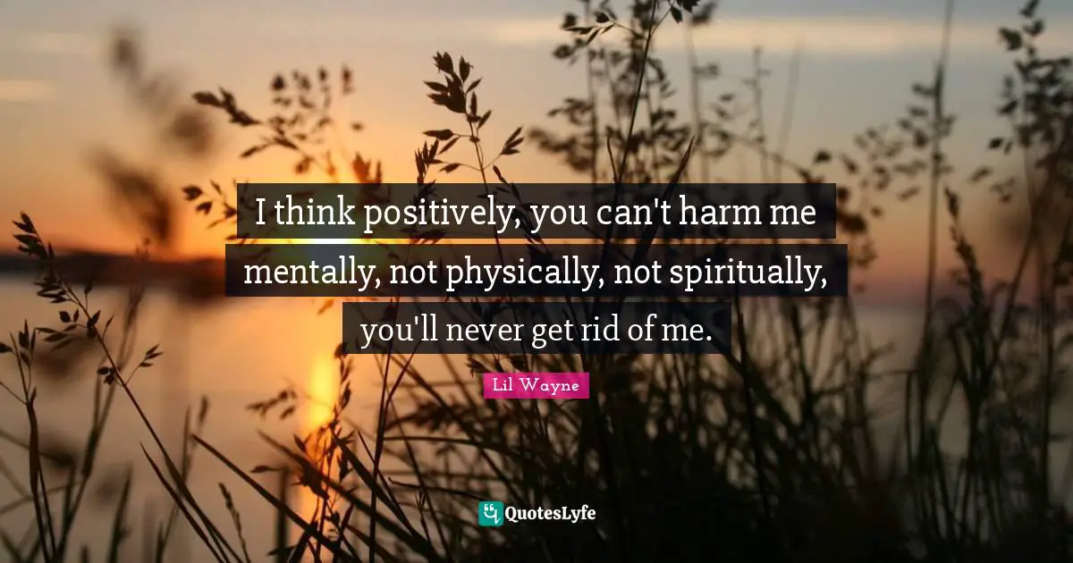 Positively Quotes: "I think positively, you can't harm me mentally, not physically, not spiritually, you'll never get rid of me."