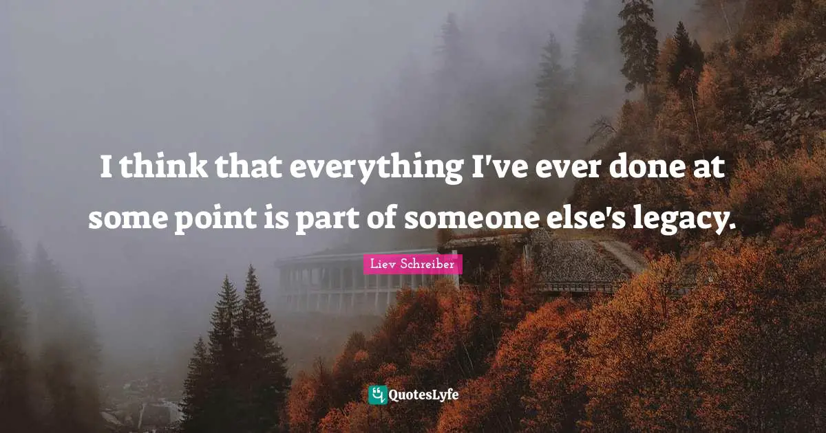 I think that everything I've ever done at some point is part of someone else's legacy.