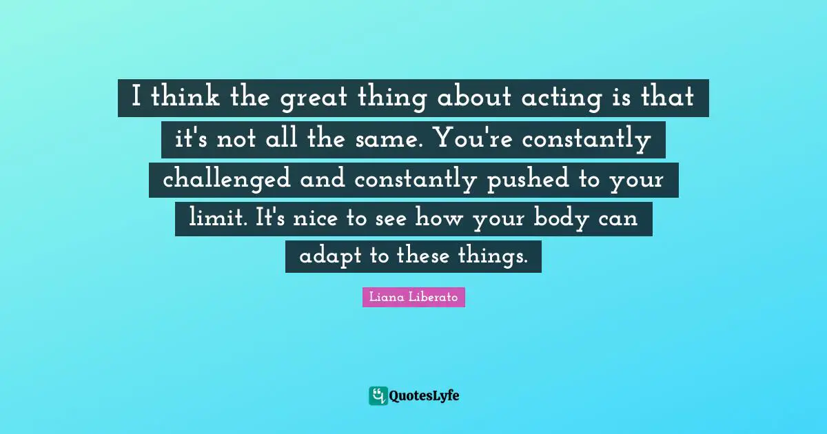 I think the great thing about acting is that it's not all the same. You're constantly challenged and constantly pushed to your limit. It's nice to see how your body can adapt to these things.
