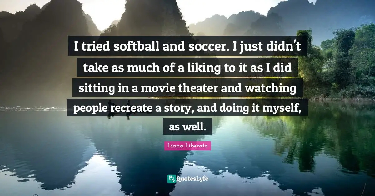 I tried softball and soccer. I just didn't take as much of a liking to it as I did sitting in a movie theater and watching people recreate a story, and doing it myself, as well.