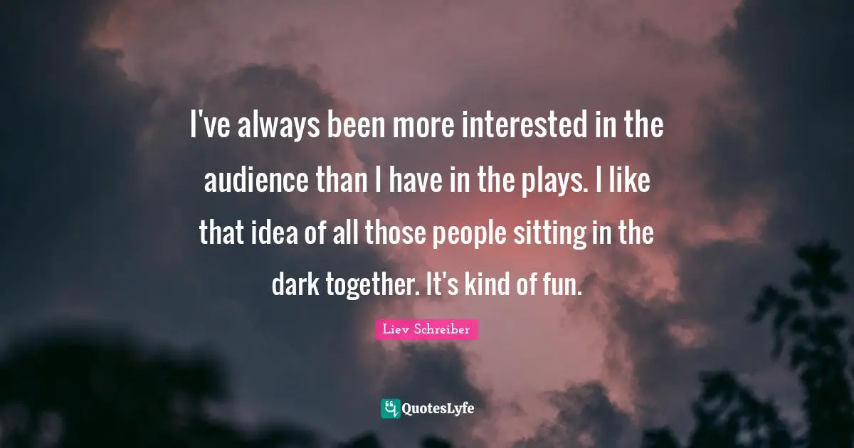 I've always been more interested in the audience than I have in the plays. I like that idea of all those people sitting in the dark together. It's kind of fun.