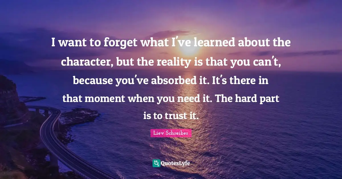 I want to forget what I've learned about the character, but the reality is that you can't, because you've absorbed it. It's there in that moment when you need it. The hard part is to trust it.