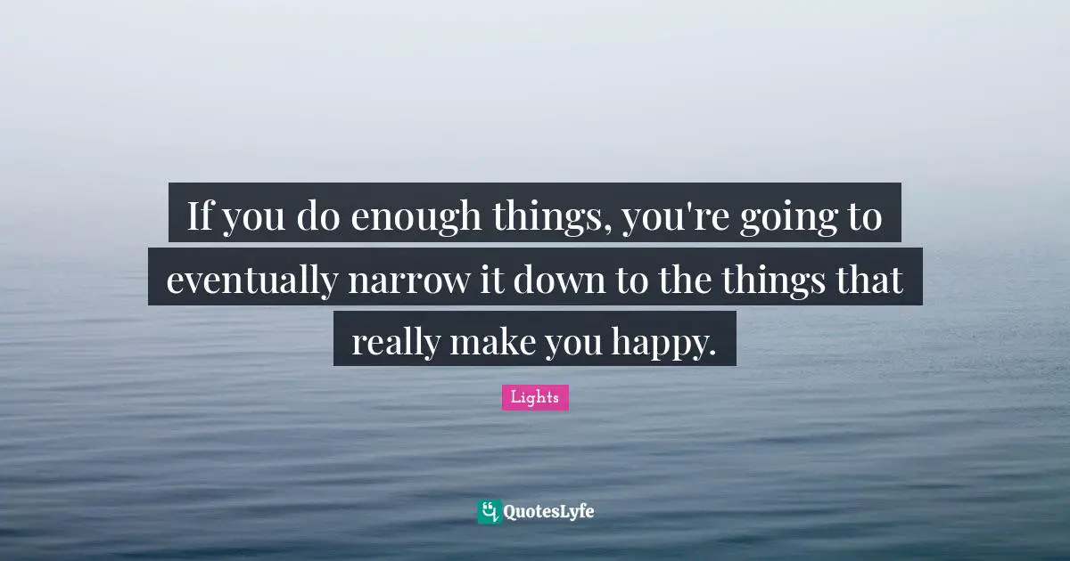 If you do enough things, you're going to eventually narrow it down to the things that really make you happy.